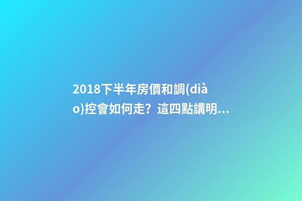 2018下半年房價和調(diào)控會如何走？這四點講明白！